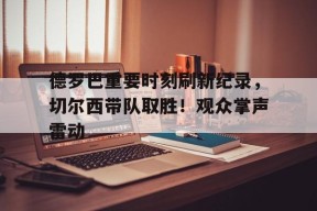 九游体育电竞-德罗巴重要时刻刷新纪录，切尔西带队取胜！观众掌声雷动的简单介绍