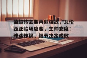 九游体育直播-葡超转会期再迎强敌，瓦伦西亚临场应变，主帅态度：球迷炸锅，细节决定成败的简单介绍