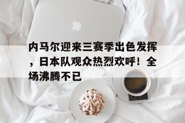 内马尔迎来三赛季出色发挥，日本队观众热烈欢呼！全场沸腾不已(爱尔兰语在线翻译器)