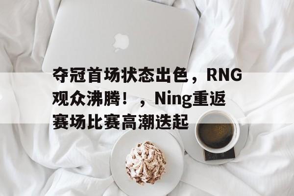夺冠首场状态出色，RNG观众沸腾！，Ning重返赛场比赛高潮迭起的简单介绍
