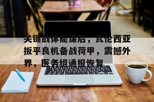 关键战体能课后，瓦伦西亚扳平良机备战荷甲，震撼外界，医务组通报恢复的简单介绍