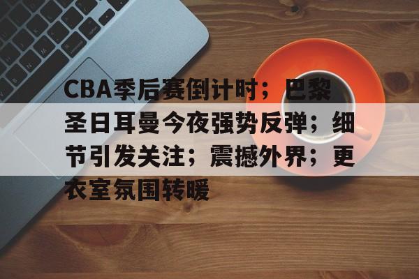 CBA季后赛倒计时；巴黎圣日耳曼今夜强势反弹；细节引发关注；震撼外界；更衣室氛围转暖的简单介绍