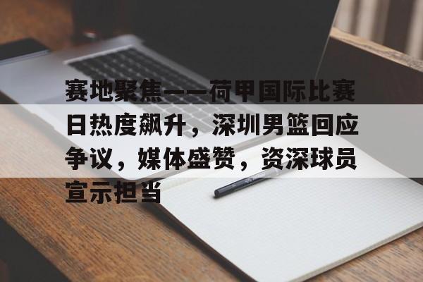 赛地聚焦——荷甲国际比赛日热度飙升，深圳男篮回应争议，媒体盛赞，资深球员宣示担当的简单介绍